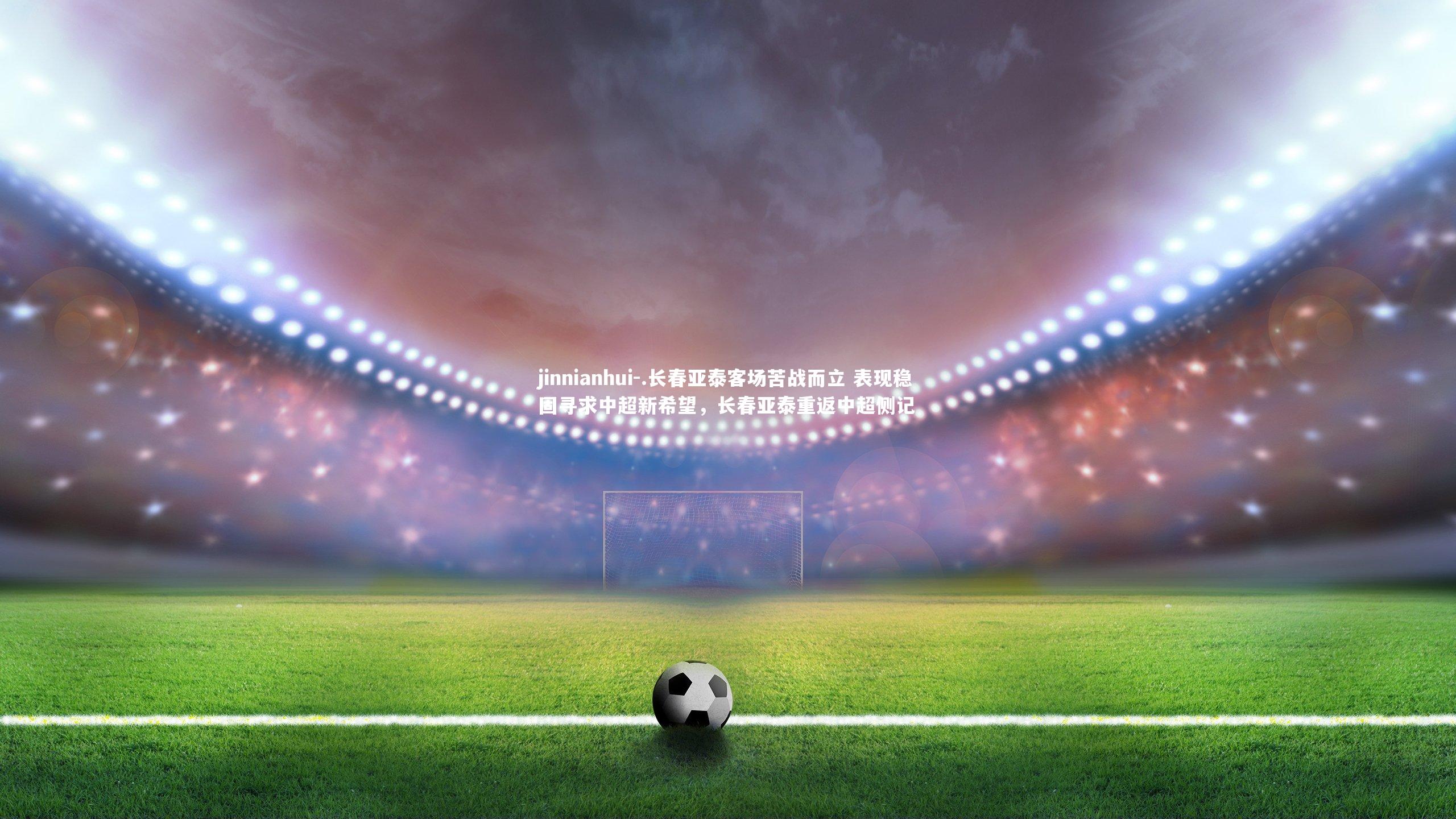 jinnianhui-.长春亚泰客场苦战而立 表现稳固寻求中超新希望，长春亚泰重返中超侧记